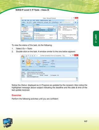 117
Unit-2
NVEQ IT Level 3: IT Tools – Class XI
To view the status of the task, do the following:
1.	Select Go  Tasks
2.	Double-click on the task. A window similar to the one below appears:
Notice the Status: displayed as In Progress as updated by the recipient. Also notice the
highlighted message above subject indicating the deadline and the date  time of the
last update received.
Exercise
Perform the following activities until you are confident:
 