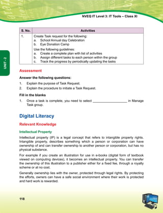 118
Unit-2
NVEQ IT Level 3: IT Tools – Class XI
S. No. Activities
1. Create Task request for the following:
a.	School Annual day Celebration
b.	 Eye Donation Camp
Use the following guidelines:
a.	 Create a complete plan with list of activities
b.	Assign different tasks to each person within the group
c.	 Track the progress by periodically updating the tasks
Assessment
Answer the following questions:
1.	 Explain the purpose of Task Request.
2.	 Explain the procedure to initiate a Task Request.
Fill in the blanks
1.	Once a task is complete, you need to select ___________________ in Manage
Task group.
Digital Literacy
Relevant Knowledge
Intellectual Property
Intellectual property (IP) is a legal concept that refers to intangible property rights.
Intangible property, describes something which a person or corporation can have
ownership of and can transfer ownership to another person or corporation, but has no
physical substance.
For example if you create an illustration for use in e-books (digital form of textbook
viewed on computing devices), it becomes an intellectual property. You can transfer
the ownership of this illustration to a publisher either for a fixed fee, through a royalty
scheme or at no cost.
Generally ownership lies with the owner, protected through legal rights. By protecting
the efforts, owners can have a safe social environment where their work is protected
and hard work is rewarded.
 