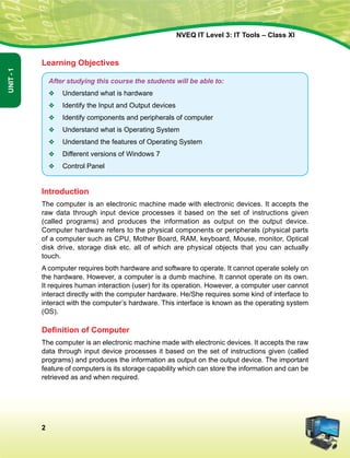 2
Unit-1
NVEQ IT Level 3: IT Tools – Class XI
Learning Objectives
After studying this course the students will be able to:
v	 Understand what is hardware
v	 Identify the Input and Output devices
v	 Identify components and peripherals of computer
v	 Understand what is Operating System
v	 Understand the features of Operating System
v	 Different versions of Windows 7
v	 Control Panel
Introduction
The computer is an electronic machine made with electronic devices. It accepts the
raw data through input device processes it based on the set of instructions given
(called programs) and produces the information as output on the output device.
Computer hardware refers to the physical components or peripherals (physical parts
of a computer such as CPU, Mother Board, RAM, keyboard, Mouse, monitor, Optical
disk drive, storage disk etc. all of which are physical objects that you can actually
touch.
A computer requires both hardware and software to operate. It cannot operate solely on
the hardware. However, a computer is a dumb machine. It cannot operate on its own.
It requires human interaction (user) for its operation. However, a computer user cannot
interact directly with the computer hardware. He/She requires some kind of interface to
interact with the computer’s hardware. This interface is known as the operating system
(OS).
Definition of Computer
The computer is an electronic machine made with electronic devices. It accepts the raw
data through input device processes it based on the set of instructions given (called
programs) and produces the information as output on the output device. The important
feature of computers is its storage capability which can store the information and can be
retrieved as and when required.
 