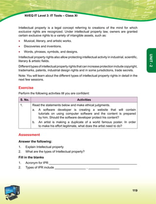 119
Unit-2
NVEQ IT Level 3: IT Tools – Class XI
Intellectual property is a legal concept referring to creations of the mind for which
exclusive rights are recognized. Under intellectual property law, owners are granted
certain exclusive rights to a variety of intangible assets, such as:
•	 Musical, literary, and artistic works.
•	Discoveries and inventions.
•	 Words, phrases, symbols, and designs.
Intellectual property rights also allow protecting intellectual activity in industrial, scientific,
literary  artistic fields.
Differenttypesofintellectualpropertyrightsthatcanincreaseprotectionincludecopyright,
trademarks, patents, industrial design rights and in some jurisdictions, trade secrets.
Note: You will learn about the different types of intellectual property rights in detail in the
next few sessions.
Exercise
Perform the following activities till you are confident:
S. No. Activities
1. Read the statements below and make ethical judgments.
a.	A software developer is creating a website that will contain
tutorials on using computer software and the content is prepared
by him. Should the software developer protect his content?
b.	An artist is making a duplicate of a world famous poster. In order
to make his effort legitimate, what does the artist need to do?
Assessment
Answer the following:
1.	 Explain Intellectual property
2.	 What are the types of Intellectual property?
Fill in the blanks
1.	Acronym for IPR ___________________________________________________
2.	 Types of IPR include __________________ , __________________
 