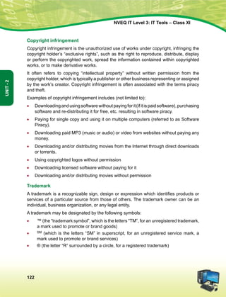 122
Unit-2
NVEQ IT Level 3: IT Tools – Class XI
Copyright infringement
Copyright infringement is the unauthorized use of works under copyright, infringing the
copyright holder’s “exclusive rights”, such as the right to reproduce, distribute, display
or perform the copyrighted work, spread the information contained within copyrighted
works, or to make derivative works.
It often refers to copying “intellectual property” without written permission from the
copyright holder, which is typically a publisher or other business representing or assigned
by the work’s creator. Copyright infringement is often associated with the terms piracy
and theft.
Examples of copyright infringement includes (not limited to):
•	Downloading and using software without paying for it (if it is paid software), purchasing
software and re-distributing it for free, etc. resulting in software piracy.
•	 Paying for single copy and using it on multiple computers (referred to as Software
Piracy).
•	Downloading paid MP3 (music or audio) or video from websites without paying any
money.
•	Downloading and/or distributing movies from the Internet through direct downloads
or torrents.
•	Using copyrighted logos without permission
•	Downloading licensed software without paying for it
•	Downloading and/or distributing movies without permission
Trademark
A trademark is a recognizable sign, design or expression which identifies products or
services of a particular source from those of others. The trademark owner can be an
individual, business organization, or any legal entity.
A trademark may be designated by the following symbols:
•	 ™ (the “trademark symbol”, which is the letters “TM”, for an unregistered trademark,
a mark used to promote or brand goods)
•	 SM (which is the letters “SM” in superscript, for an unregistered service mark, a
mark used to promote or brand services)
•	 ® (the letter “R” surrounded by a circle, for a registered trademark)
 