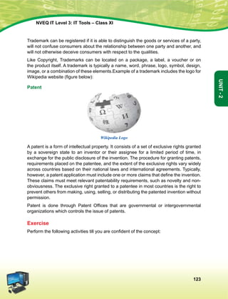123
Unit-2
NVEQ IT Level 3: IT Tools – Class XI
Trademark can be registered if it is able to distinguish the goods or services of a party,
will not confuse consumers about the relationship between one party and another, and
will not otherwise deceive consumers with respect to the qualities.
Like Copyright, Trademarks can be located on a package, a label, a voucher or on
the product itself. A trademark is typically a name, word, phrase, logo, symbol, design,
image, or a combination of these elements.Example of a trademark includes the logo for
Wikipedia website (figure below):
Patent
Wikipedia Logo
A patent is a form of intellectual property. It consists of a set of exclusive rights granted
by a sovereign state to an inventor or their assignee for a limited period of time, in
exchange for the public disclosure of the invention. The procedure for granting patents,
requirements placed on the patentee, and the extent of the exclusive rights vary widely
across countries based on their national laws and international agreements. Typically,
however, a patent application must include one or more claims that define the invention.
These claims must meet relevant patentability requirements, such as novelty and non-
obviousness. The exclusive right granted to a patentee in most countries is the right to
prevent others from making, using, selling, or distributing the patented invention without
permission.
Patent is done through Patent Offices that are governmental or intergovernmental
organizations which controls the issue of patents.
Exercise
Perform the following activities till you are confident of the concept:
 
