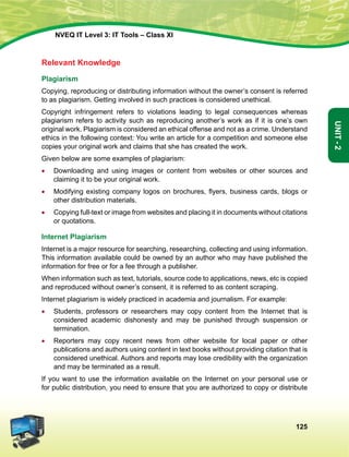 125
Unit-2
NVEQ IT Level 3: IT Tools – Class XI
Relevant Knowledge
Plagiarism
Copying, reproducing or distributing information without the owner’s consent is referred
to as plagiarism. Getting involved in such practices is considered unethical.
Copyright infringement refers to violations leading to legal consequences whereas
plagiarism refers to activity such as reproducing another’s work as if it is one’s own
original work. Plagiarism is considered an ethical offense and not as a crime. Understand
ethics in the following context: You write an article for a competition and someone else
copies your original work and claims that she has created the work.
Given below are some examples of plagiarism:
•	Downloading and using images or content from websites or other sources and
claiming it to be your original work.
•	 Modifying existing company logos on brochures, flyers, business cards, blogs or
other distribution materials.
•	 Copying full-text or image from websites and placing it in documents without citations
or quotations.
Internet Plagiarism
Internet is a major resource for searching, researching, collecting and using information.
This information available could be owned by an author who may have published the
information for free or for a fee through a publisher.
When information such as text, tutorials, source code to applications, news, etc is copied
and reproduced without owner’s consent, it is referred to as content scraping.
Internet plagiarism is widely practiced in academia and journalism. For example:
•	Students, professors or researchers may copy content from the Internet that is
considered academic dishonesty and may be punished through suspension or
termination.
•	 Reporters may copy recent news from other website for local paper or other
publications and authors using content in text books without providing citation that is
considered unethical. Authors and reports may lose credibility with the organization
and may be terminated as a result.
If you want to use the information available on the Internet on your personal use or
for public distribution, you need to ensure that you are authorized to copy or distribute
 