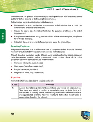 126
Unit-2
NVEQ IT Level 3: IT Tools – Class XI
the information. In general, it is necessary to obtain permission from the author or the
publisher before copying or distributing the information.
Following is a general guideline to avoid plagiarism:
•	 Use quotations when placing text in documents to indicate that this is copy; use
different fonts or colors for quotations.
•	 Include the source as a footnote either below the quotation or at least at the end of
the document.
•	 Paraphrase the entire text using your own words; check with the original paraphrase
for technical accuracy.
•	 Indicate if it’s an improvement of accuracy and quote the original text.
Detecting Plagiarism
Plagiarism is common due to widespread use of computers today. It can be detected
manually or automated through computer-assisted methodologies.
Though detecting plagiarism can be difficult, some websites offer text-based plagiarism
detection services to detect online presence of copied content. Some of the online
plagiarism detection services include (not limited to):
•	 Chimpsky (chimpsky.uwaterloo.ca)
•	 Copyscape (www.Copyscape.com)
•	 Plagium (www.plagium.com)
•	 PlagTracker (www.PlagTracker.com)
Exercise
Perform the following activities till you are confident:
S. No. Activities
1. Assess the following statements and share your views on plagiarism: a.
Your friend was asked to conduct a presentation on a particular topic and
was allowed to use any source for collecting information. Presentation made
was appreciated by many; however you found that he has merely used a
presentation found on the Internet.
 