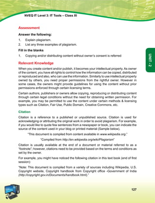 127
Unit-2
NVEQ IT Level 3: IT Tools – Class XI
Assessment
Answer the following:
1.	 Explain plagiarism.
2.	 List any three examples of plagiarism.
Fill in the blanks
1.	 Copying and/or distributing content without owner’s consent is referred
Relevant Knowledge
When you create content and/or publish, it becomes your intellectual property. As owner
of the content, you have all rights to control how the information can be copied, distributed
or reproduced and also, who can use the information. Similarly to use intellectual property
owned by others, you need proper permissions from the rightful owner. However in
some cases, the owners might provide guidelines for using the content without prior
permissions enforced through certain licensing terms.
Certain authors, publishers or owners allow copying, reproducing or distributing content
through certain legal conditions without the need for obtaining written permission. For
example, you may be permitted to use the content under certain methods  licensing
types such as Citation, Fair Use, Public Domain, Creative Commons, etc.
Citation
Citation is a reference to a published or unpublished source. Citation is used for
acknowledging or attributing the original work in order to avoid plagiarism. For example,
if you would like to quote few sentences from a newspaper or book, you can indicate the
source of the content used in your blog or printed material (Sample below).
“This document is compiled from content available in www.wikipedia.org.”
“Compiled from http://en.wikipedia.org/wiki/Plagiarism”
Citation is usually available at the end of a document or material referred to as a
“footnote”; however, citations need to be provided based on the terms and conditions as
set by the owner.
For example, you might have noticed the following citation in this text book (end of first
session):
“Note: This document is compiled from a variety of sources including Wikipedia, U.S.
Copyright website, Copyright handbook from Copyright office -Government of India
(http://copyright.gov.in/Documents/handbook.html).”
 