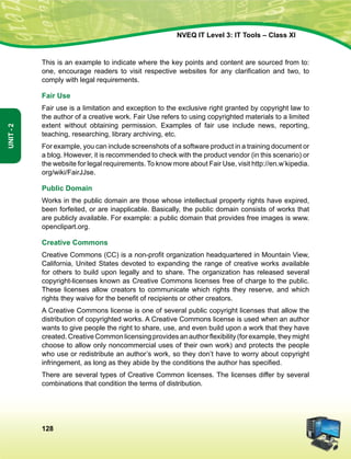 128
Unit-2
NVEQ IT Level 3: IT Tools – Class XI
This is an example to indicate where the key points and content are sourced from to:
one, encourage readers to visit respective websites for any clarification and two, to
comply with legal requirements.
Fair Use
Fair use is a limitation and exception to the exclusive right granted by copyright law to
the author of a creative work. Fair Use refers to using copyrighted materials to a limited
extent without obtaining permission. Examples of fair use include news, reporting,
teaching, researching, library archiving, etc.
For example, you can include screenshots of a software product in a training document or
a blog. However, it is recommended to check with the product vendor (in this scenario) or
the website for legal requirements. To know more about Fair Use, visit http://en.w’kipedia.
org/wiki/FairJJse.
Public Domain
Works in the public domain are those whose intellectual property rights have expired,
been forfeited, or are inapplicable. Basically, the public domain consists of works that
are publicly available. For example: a public domain that provides free images is www.
openclipart.org.
Creative Commons
Creative Commons (CC) is a non-profit organization headquartered in Mountain View,
California, United States devoted to expanding the range of creative works available
for others to build upon legally and to share. The organization has released several
copyright-licenses known as Creative Commons licenses free of charge to the public.
These licenses allow creators to communicate which rights they reserve, and which
rights they waive for the benefit of recipients or other creators.
A Creative Commons license is one of several public copyright licenses that allow the
distribution of copyrighted works. A Creative Commons license is used when an author
wants to give people the right to share, use, and even build upon a work that they have
created. Creative Common licensing provides an author flexibility (for example, they might
choose to allow only non­commercial uses of their own work) and protects the people
who use or redistribute an author’s work, so they don’t have to worry about copyright
infringement, as long as they abide by the conditions the author has specified.
There are several types of Creative Common licenses. The licenses differ by several
combinations that condition the terms of distribution.
 