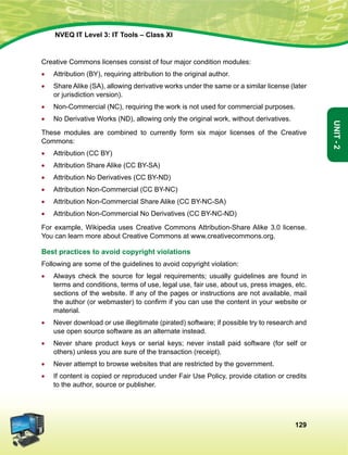129
Unit-2
NVEQ IT Level 3: IT Tools – Class XI
Creative Commons licenses consist of four major condition modules:
•	 Attribution (BY), requiring attribution to the original author.
•	Share Alike (SA), allowing derivative works under the same or a similar license (later
or jurisdiction version).
•	 Non-Commercial (NC), requiring the work is not used for commercial purposes.
•	 No Derivative Works (ND), allowing only the original work, without derivatives.
These modules are combined to currently form six major licenses of the Creative
Commons:
•	Attribution (CC BY)
•	Attribution Share Alike (CC BY-SA)
•	Attribution No Derivatives (CC BY-ND)
•	Attribution Non-Commercial (CC BY-NC)
•	Attribution Non-Commercial Share Alike (CC BY-NC-SA)
•	Attribution Non-Commercial No Derivatives (CC BY-NC-ND)
For example, Wikipedia uses Creative Commons Attribution-Share Alike 3.0 license.
You can learn more about Creative Commons at www.creativecommons.org.
Best practices to avoid copyright violations
Following are some of the guidelines to avoid copyright violation:
•	 Always check the source for legal requirements; usually guidelines are found in
terms and conditions, terms of use, legal use, fair use, about us, press images, etc.
sections of the website. If any of the pages or instructions are not available, mail
the author (or webmaster) to confirm if you can use the content in your website or
material.
•	 Never download or use illegitimate (pirated) software; if possible try to research and
use open source software as an alternate instead.
•	 Never share product keys or serial keys; never install paid software (for self or
others) unless you are sure of the transaction (receipt).
•	 Never attempt to browse websites that are restricted by the government.
•	 If content is copied or reproduced under Fair Use Policy, provide citation or credits
to the author, source or publisher.
 