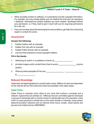 130
Unit-2
NVEQ IT Level 3: IT Tools – Class XI
•	 When providing content or software, it is essential to provide copyright information.
For example, you may include details such as whether the end-user can reproduce
/ distribute / download the content/ software you have created / developed without
your permission, or, if they need to get in touch with you for acquiring permissions
for a fee, etc.
•	 If you are not clear about the licensing terms and conditions, get help from a licensing
expert or contact the owner.
Assessment
Answer the following:
1.	 Explain Citation with an example.
2.	 Explain Fair Use with an example.
3.	 Explain Public Domain with an example.
4.	 List any three practices to avoid copyright violation.
Fill in the blanks
1.	Attributing an author or a publisher is known as _________________ .
2.	 provides images and/or content that is free to use by _________________ anyone
(public).
3.	 Write any three examples of Fair Use: _________________ , _________________
 _________________ .
Relevant Knowledge
Cyber laws are legal regulations to control cyber crimes. Millions of users are dependent
on the Internet all over the world and crimes are possible in the cyber space.
Cyber Crime
Cyber Crime or computer crime refers to any crime that involves a computer and a
network. Cybercrimes are defined as: “Offences that are committed against individuals
or groups of individuals with a criminal motive to intentionally harm the reputation of the
victim or cause physical or mental harm to the victim directly or indirectly, using modern
telecommunication networks such as Internet (Chat rooms, emails, notice boards and
groups) and mobile phones (SMS/MMS)”.
 