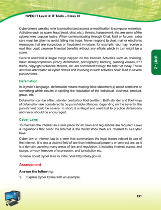 131
Unit-2
NVEQ IT Level 3: IT Tools – Class XI
Cybercrimes can also refer to unauthorized access or modification to computer materials.
Activities such as spam, fraud (mail, chat, etc.), threats, harassment, etc. are some of the
cybercrimes popular today. When communicating through Chat, Mail or forums, extra
care must be taken to avoid falling into traps. Never respond to chat, mail or electronic
messages that are suspicious or fraudulent in nature; for example, you may receive a
mail that could promise financial benefits without any efforts which in turn might be a
scam.
Several unethical  illegal things happen on the Internet. Activities such as cheating,
fraud, misappropriation, piracy, defamation, pornography, hacking, planting viruses, IPR
thefts, copyright violations, threats, etc. are committed through the Internet today. These
activities are treated as cyber crimes and involving in such activities could lead to severe
punishments.
Defamation
In layman’s language, defamation means making false statement(s) about someone or
something which results in spoiling the reputation of the individual, business, product,
group, etc.
Defamation can be either, slander (verbal) or libel (written). Both slander and libel ways
of defamation are considered to be punishable offences; depending on the severity, the
punishment could be severe. In short, it is illegal and unethical to practice defamation
and never should be encouraged.
Cyber Laws
To maintain the Internet as a safe place for all, laws and regulations are required. Laws
 regulations that cover the Internet  the World Wide Web are referred to as Cyber
laws.
Cyber law or Internet law is a term that summarizes the legal issues related to use of
the Internet. It is less a distinct field of law than intellectual property or contract law, as it
is a domain covering many areas of law and regulation. It includes internet access and
usage, privacy, freedom of expression, and jurisdiction etc.
To know about Cyber laws in India, Visit http://deity.gov.in/.
Assessment
Answer the following:
1.	 Explain Cyber Crime with an example.
 