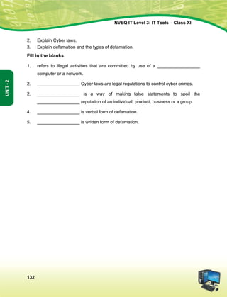 132
Unit-2
NVEQ IT Level 3: IT Tools – Class XI
2.	 Explain Cyber laws.
3.	 Explain defamation and the types of defamation.
Fill in the blanks
1.	 refers to illegal activities that are committed by use of a _________________
computer or a network.
2.	 _________________ Cyber laws are legal regulations to control cyber crimes.
2.	 _________________ is a way of making false statements to spoil the
_________________ reputation of an individual, product, business or a group.
4.	 _________________ is verbal form of defamation.
5.	 _________________ is written form of defamation.
 
