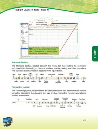 137
Unit-3
NVEQ IT Level 3: IT Tools – Class XI
Standard Toolbar
The Standard toolbar, located beneath the menu bar, has buttons for commonly
performed tasks like adding a column of numbers, printing, sorting, and other operations.
The Standard Excel XP toolbar appears in the figure below.
Formatting toolbar
The Formatting toolbar, located below the Standard toolbar bar, has buttons for various
formatting operations like changing text size or style, formatting numbers and placing
borders around cells.
 