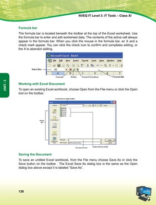 138
Unit-3
NVEQ IT Level 3: IT Tools – Class XI
Formula bar
The formula bar is located beneath the toolbar at the top of the Excel worksheet. Use
the formula bar to enter and edit worksheet data. The contents of the active cell always
appear in the formula bar. When you click the mouse in the formula bar, an X and a
check mark appear. You can click the check icon to confirm and completes editing, or
the X to abandon editing.
Working with Excel Document
To open an existing Excel workbook, choose Open from the File menu or click the Open
tool on the toolbar.
Saving the Document
To save an untitled Excel workbook, from the File menu choose Save As or click the
Save button on the toolbar . The Excel Save As dialog box is the same as the Open
dialog box above except it is labeled “Save As”.
 