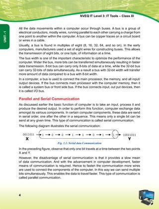 4
Unit-1
NVEQ IT Level 3: IT Tools – Class XI
All the data movements within a computer occur through buses. A bus is a group of
electrical conductors, mostly wires, running parallel to each other carrying a charge from
one point to another within the computer. A bus can be copper traces on a circuit board
or wires in a cable.
Usually, a bus is found in multiples of eight (8, 16, 32, 64, and so on). In the early
computers, manufacturers used a set of eight wires for constructing buses. This allows
the transmission of eight bits, or one byte, of information at a time.
The bus width is one of the important characteristic to optimize the performance of the
computer. Wider the bus, more bits can be transferred simultaneously resulting in faster
data transmission. 8-bit bus can carry only 8-bits of data at a time, while the 32-bit bus
can carry 32-bits of data simultaneously. As a result a bus with 32-bit width will transfer
more amount of data compared to a bus with 8-bit width.
In a computer, a bus is used to connect the main processor, the memory, and all input/
output devices. If the bus connects main processor with the computer memory, then it
is called a system bus or front side bus. If the bus connects input, out put devices, then
it is called I/O bus.
Parallel and Serial Communication
As discussed earlier the basic function of computer is to take an input, process it and
produce the desired output. In order to perform this function, computer exchange data
amongst its various components. In certain computer components, these data are send
in serial order, one after the other in a sequence. This means only a single bit can be
send at any given time. This type of communication is called serial communication.
The following diagram illustrates the serial communication:
Fig. 1.1: Serial data Communication
In the preceding figure, observe that only one bit travels at a time between the two points
X and Y.
However, the disadvantage of serial communication is that it provides a slow mean
of data communication. And with the advancement in computer development, faster
means of communication is required. Hence to fasten the communication more wires
are used to connect the components of the computer. In this way we can send multiple
bits simultaneously. This enables the data to travel faster. This type of communication is
called parallel communication.
 