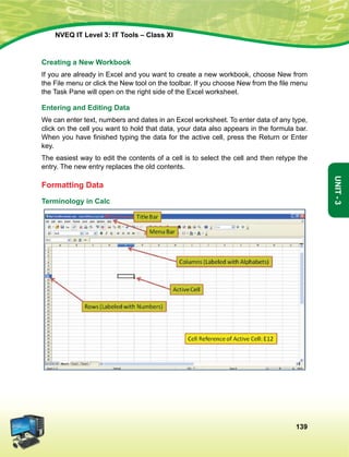 139
Unit-3
NVEQ IT Level 3: IT Tools – Class XI
Creating a New Workbook
If you are already in Excel and you want to create a new workbook, choose New from
the File menu or click the New tool on the toolbar. If you choose New from the file menu
the Task Pane will open on the right side of the Excel worksheet.
Entering and Editing Data
We can enter text, numbers and dates in an Excel worksheet. To enter data of any type,
click on the cell you want to hold that data, your data also appears in the formula bar.
When you have finished typing the data for the active cell, press the Return or Enter
key.
The easiest way to edit the contents of a cell is to select the cell and then retype the
entry. The new entry replaces the old contents.
Formatting Data
Terminology in Calc
 