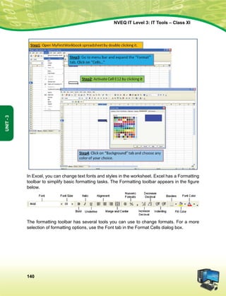 140
Unit-3
NVEQ IT Level 3: IT Tools – Class XI
In Excel, you can change text fonts and styles in the worksheet. Excel has a Formatting
toolbar to simplify basic formatting tasks. The Formatting toolbar appears in the figure
below.
The formatting toolbar has several tools you can use to change formats. For a more
selection of formatting options, use the Font tab in the Format Cells dialog box.
 