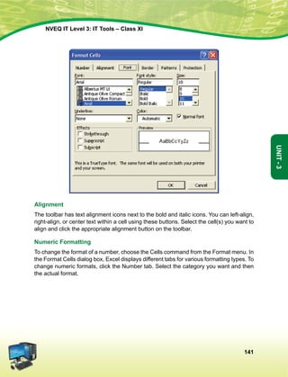 141
Unit-3
NVEQ IT Level 3: IT Tools – Class XI
Alignment
The toolbar has text alignment icons next to the bold and italic icons. You can left-align,
right-align, or center text within a cell using these buttons. Select the cell(s) you want to
align and click the appropriate alignment button on the toolbar.
Numeric Formatting
To change the format of a number, choose the Cells command from the Format menu. In
the Format Cells dialog box, Excel displays different tabs for various formatting types. To
change numeric formats, click the Number tab. Select the category you want and then
the actual format.
 