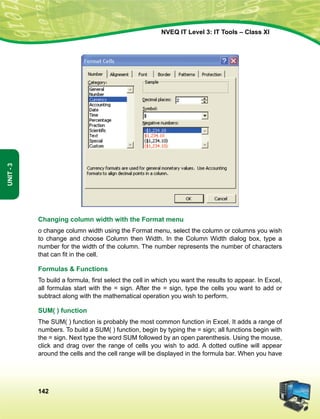 142
Unit-3
NVEQ IT Level 3: IT Tools – Class XI
Changing column width with the Format menu
o change column width using the Format menu, select the column or columns you wish
to change and choose Column then Width. In the Column Width dialog box, type a
number for the width of the column. The number represents the number of characters
that can fit in the cell.
Formulas  Functions
To build a formula, first select the cell in which you want the results to appear. In Excel,
all formulas start with the = sign. After the = sign, type the cells you want to add or
subtract along with the mathematical operation you wish to perform.
SUM( ) function
The SUM( ) function is probably the most common function in Excel. It adds a range of
numbers. To build a SUM( ) function, begin by typing the = sign; all functions begin with
the = sign. Next type the word SUM followed by an open parenthesis. Using the mouse,
click and drag over the range of cells you wish to add. A dotted outline will appear
around the cells and the cell range will be displayed in the formula bar. When you have
 