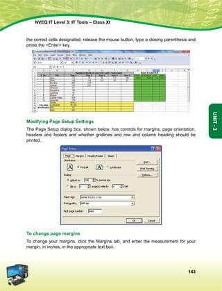 143
Unit-3
NVEQ IT Level 3: IT Tools – Class XI
the correct cells designated, release the mouse button, type a closing parenthesis and
press the Enter key.
Modifying Page Setup Settings
The Page Setup dialog box, shown below, has controls for margins, page orientation,
headers and footers and whether gridlines and row and column heading should be
printed.
To change page margins
To change your margins, click the Margins tab, and enter the measurement for your
margin, in inches, in the appropriate text box.
 