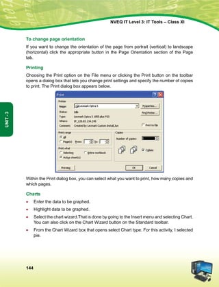 144
Unit-3
NVEQ IT Level 3: IT Tools – Class XI
To change page orientation
If you want to change the orientation of the page from portrait (vertical) to landscape
(horizontal) click the appropriate button in the Page Orientation section of the Page
tab.
Printing
Choosing the Print option on the File menu or clicking the Print button on the toolbar
opens a dialog box that lets you change print settings and specify the number of copies
to print. The Print dialog box appears below.
Within the Print dialog box, you can select what you want to print, how many copies and
which pages.
Charts
•	 Enter the data to be graphed.
•	Highlight data to be graphed.
•	Select the chart wizard.That is done by going to the Insert menu and selecting Chart.
You can also click on the Chart Wizard button on the Standard toolbar.
•	 From the Chart Wizard box that opens select Chart type. For this activity, I selected
pie.
 