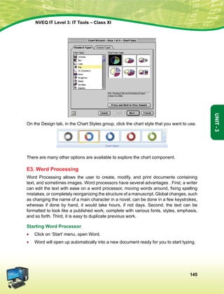 145
Unit-3
NVEQ IT Level 3: IT Tools – Class XI
On the Design tab, in the Chart Styles group, click the chart style that you want to use.
There are many other options are available to explore the chart component.
E3. Word Processing
Word Processing allows the user to create, modify, and print documents containing
text, and sometimes images. Word processors have several advantages . First, a writer
can edit the text with ease on a word processor, moving words around, fixing spelling
mistakes, or completely reorganizing the structure of a manuscript. Global changes, such
as changing the name of a main character in a novel, can be done in a few keystrokes,
whereas if done by hand, it would take hours, if not days. Second, the text can be
formatted to look like a published work, complete with various fonts, styles, emphasis,
and so forth. Third, it is easy to duplicate previous work.
Starting Word Processor
•	 Click on ‘Start’ menu, open Word.
•	 Word will open up automatically into a new document ready for you to start typing.
 