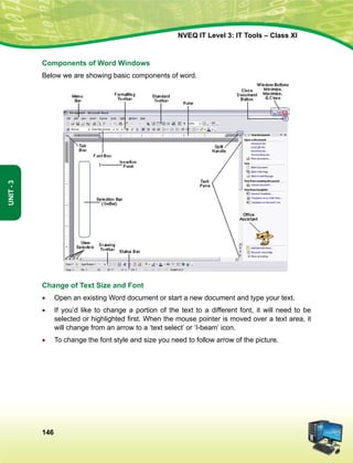 146
Unit-3
NVEQ IT Level 3: IT Tools – Class XI
Components of Word Windows
Below we are showing basic components of word.
Change of Text Size and Font
•	Open an existing Word document or start a new document and type your text.
•	 If you’d like to change a portion of the text to a different font, it will need to be
selected or highlighted first. When the mouse pointer is moved over a text area, it
will change from an arrow to a ‘text select’ or ‘I-beam’ icon.
•	 To change the font style and size you need to follow arrow of the picture.
 