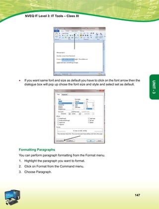 147
Unit-3
NVEQ IT Level 3: IT Tools – Class XI
•	 If you want same font and size as default you have to click on the font arrow then the
dialogue box will pop up chose the font size and style and select set as default.
Formatting Paragraphs
You can perform paragraph formatting from the Format menu.
1.	Highlight the paragraph you want to format.
2.	 Click on Format from the Command menu.
3.	 Choose Paragraph.
 