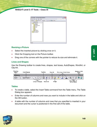 149
Unit-3
NVEQ IT Level 3: IT Tools – Class XI
Resizing a Picture
•	Select the inserted picture by clicking once on it.
•	 Click the Cropping tool on the Picture toolbar.
•	Drag one of the corners with the pointer to reduce its size and eliminate it.
Lines and Shapes
Use the Drawing toolbar to create lines, shapes, text boxes, AutoShapes, WordArt, or
Clip Art.
Tables
•	 To create a table, select the Insert Table command from the Table menu. The Table
Dialog box appears:
•	 Enter the number of columns and rows you want to include in the table and click on
the OK button.
•	 A table with the number of columns and rows that you specified is inserted in your
document and the cursor is positioned in the first cell of the table.
 