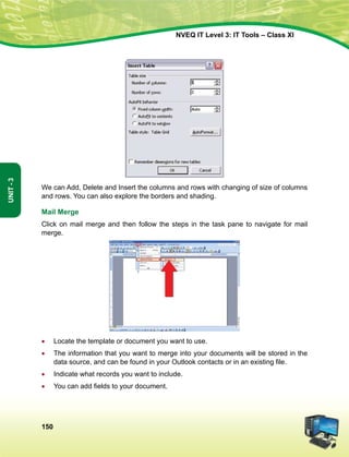 150
Unit-3
NVEQ IT Level 3: IT Tools – Class XI
We can Add, Delete and Insert the columns and rows with changing of size of columns
and rows. You can also explore the borders and shading.
Mail Merge
Click on mail merge and then follow the steps in the task pane to navigate for mail
merge.
•	 Locate the template or document you want to use.
•	 The information that you want to merge into your documents will be stored in the
data source, and can be found in your Outlook contacts or in an existing file.
•	 Indicate what records you want to include.
•	 You can add fields to your document.
 