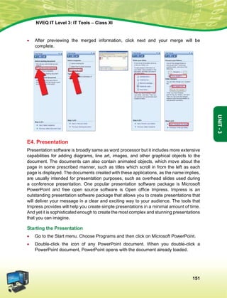 151
Unit-3
NVEQ IT Level 3: IT Tools – Class XI
•	 After previewing the merged information, click next and your merge will be
complete.
E4. Presentation
Presentation software is broadly same as word processor but it includes more extensive
capabilities for adding diagrams, line art, images, and other graphical objects to the
document. The documents can also contain animated objects, which move about the
page in some prescribed manner, such as titles which scroll in from the left as each
page is displayed. The documents created with these applications, as the name implies,
are usually intended for presentation purposes, such as overhead slides used during
a conference presentation. One popular presentation software package is Microsoft
PowerPoint and free open source software is Open office Impress. Impress is an
outstanding presentation software package that allows you to create presentations that
will deliver your message in a clear and exciting way to your audience. The tools that
Impress provides will help you create simple presentations in a minimal amount of time.
And yet it is sophisticated enough to create the most complex and stunning presentations
that you can imagine.
Starting the Presentation
•	 Go to the Start menu. Choose Programs and then click on Microsoft PowerPoint.
•	Double-click the icon of any PowerPoint document. When you double-click a
PowerPoint document, PowerPoint opens with the document already loaded.
 