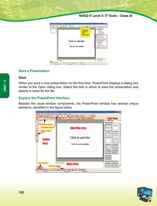 152
Unit-3
NVEQ IT Level 3: IT Tools – Class XI
Save a Presentation
Save
When you save a new presentation for the first time, PowerPoint displays a dialog box
similar to the Open dialog box. Select the disk in which to save the presentation and
specify a name for the file.
Explore the PowerPoint Interface
Besides the usual window components, the PowerPoint window has several unique
elements, identified in the figure below.
 