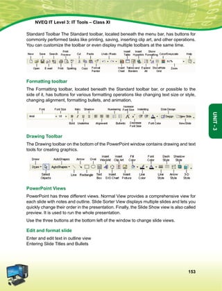 153
Unit-3
NVEQ IT Level 3: IT Tools – Class XI
Standard Toolbar The Standard toolbar, located beneath the menu bar, has buttons for
commonly performed tasks like printing, saving, inserting clip art, and other operations.
You can customize the toolbar or even display multiple toolbars at the same time.
Formatting toolbar
The Formatting toolbar, located beneath the Standard toolbar bar, or possible to the
side of it, has buttons for various formatting operations like changing text size or style,
changing alignment, formatting bullets, and animation.
Drawing Toolbar
The Drawing toolbar on the bottom of the PowerPoint window contains drawing and text
tools for creating graphics.
PowerPoint Views
PowerPoint has three different views. Normal View provides a comprehensive view for
each slide with notes and outline. Slide Sorter View displays multiple slides and lets you
quickly change their order in the presentation. Finally, the Slide Show view is also called
preview. It is used to run the whole presentation.
Use the three buttons at the bottom left of the window to change slide views.
Edit and format slide
Enter and edit text in outline view
Entering Slide Titles and Bullets
 