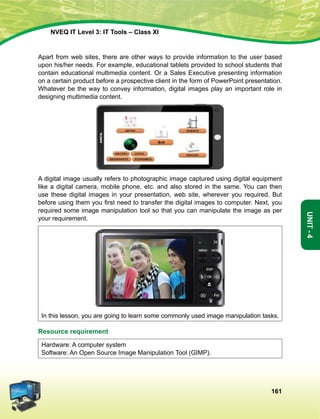161
Unit-4
NVEQ IT Level 3: IT Tools – Class XI
Apart from web sites, there are other ways to provide information to the user based
upon his/her needs. For example, educational tablets provided to school students that
contain educational multimedia content. Or a Sales Executive presenting information
on a certain product before a prospective client in the form of PowerPoint presentation.
Whatever be the way to convey information, digital images play an important role in
designing multimedia content.
A digital image usually refers to photographic image captured using digital equipment
like a digital camera, mobile phone, etc. and also stored in the same. You can then
use these digital images in your presentation, web site, wherever you required. But
before using them you first need to transfer the digital images to computer. Next, you
required some image manipulation tool so that you can manipulate the image as per
your requirement.
In this lesson, you are going to learn some commonly used image manipulation tasks.
Resource requirement
Hardware: A computer system
Software: An Open Source Image Manipulation Tool (GIMP).
 