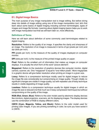 162
Unit-4
NVEQ IT Level 3: IT Tools – Class XI
E1. Digital Image Basics
The main purpose of any image manipulation tool is image editing. But before diving
deep into details of image editing using one of the image manipulation tool, let’s first
learn about some basics of digital imaging including common terminologies, types of
images and image file formats. Learning about digital imaging basics helps you to work
with image manipulation tool that we will learn later on, more effectively.
Definitions of Terms
Here we will learn about definition of some commonly used terminologies related to
digital imaging.
Resolution: Refers to the quality of an image. It specifies the clarity and sharpness of
an image. The resolution of an image is measured in terms of ppi (pixels per inch) and
dpi (dots per inch).
PPI (pixels per inch): Is the measure of the quality of images displayed on computer
monitor.
DPI (dots per inch): Is the measure of the printed image quality on paper.
Pixel: Refers to the smallest unit of information that makes up images on computer
displays. It is actually the short form of the word “picture element”.
Megapixel: Refers to the resolution of graphics devices like computer monitor, digital
camera, scanner, etc. One “megapixel” is equal to “one million pixels”. More megapixels
in a graphic device will give better resolution when printing an image in a given size.
Lossy: Refers to a compression technique mostly used for digital images to reduce
the image file size considerably but compromising on image quality. Though initially no
significant changes are visible in image quality, but with repeated use of lossy technique
results in visible degrading of image quality.
Lossless: Refers to a compression technique usually for digital images in which an
image file size is reduced (not that much as in lossy compression technique) but without
compromising on the quality of the image.
RGB (Red, Green, Blue): Refers to the color model used by electronic display devices
like monitors, digital projectors, scanners, etc for displaying images. The display devices
use the combination of RGB to display different colors.
CMYK (Cyan, Magenta, Yellow, and Black): Refers to the color model used for
printing color images. If you are printing something in color, be sure you have saved it
in CMYK.
 