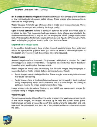 163
Unit-4
NVEQ IT Level 3: IT Tools – Class XI
Bit-mapped (or Raster) images: Refers to type of images that is made up of a collection
of tiny individual colored squares called bitmap. These images when increased in its
size lose the image quality.
Vector images: Refers to type of images that is made up of lines and curves. These
images can be enlarged without losing the image quality.
Open Source Software: Refers to computer software for which the source code is
available for free. This means anybody can access, study, change and distribute the
software code free of cost to anyone and for any purpose. GIMP (Image manipulation
tool), PNG (Graphics file format), Mozilla (Web browser), Apache (Web server), PERL
(Web scripting language) are some popular open source software.
Explanation of Image Types
In the world of digital imaging there are two types of graphical image files: raster and
vector. As a prospective graphics artist, you should be aware of these image types. In
this section an overview of both these image types are discussed.
Raster Images
A raster image is made of thousands of tiny squares called pixels or bitmaps. Each pixel
(or bitmap) has a color associated to it. These pixels as an individual do not depict any
image but when used together forms an image.
Raster images are mostly used for depicting rich, full-color images, like photographs or
scanned artworks. Raster images do have some drawbacks, though:
•	 Raster images result into large file size. These images are memory-intensive and
may cause slow editing.
•	 Raster images have a fixed resolution and cannot be increased in its size without
losing image quality. When you increase the size of a raster image, the pixels just
get larger, making the image appear distorted and hazy.
Image editing tools like Adobe Photoshop and GIMP use raster-based images for
accurate editing of images and pictures.
Vector Images
Vector images are quite different from the raster images in the way images are rendered.
In the vector images, the images are made up of lines and curves; called paths.
Mathematical formulas are used to specify the points where the paths start and end,
how much the paths curve, and the color of the path (either filled-in or bordered around
the path).
 