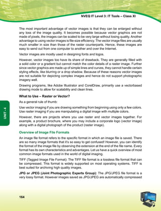 164
Unit-4
NVEQ IT Level 3: IT Tools – Class XI
The most important advantage of vector images is that they can be enlarged without
any loss of the image quality. It becomes possible because vector graphics are not
made of pixels, the images can be scaled to be very large without losing quality. Another
advantage to using vector images is file-size efficiency. The vector image files are usually
much smaller in size than those of the raster counterparts. Hence, these images are
easy to send out from one computer to another and over the Internet.
Vector images are mostly used in designing fonts and logos.
However, vector images too have its share of drawback. They are generally filled with
a solid color or a gradient but cannot match the color details of a raster image. Further
since vector graphics are made up of simple lines and curves, they cannot handle certain
styling effects, like blurring or a drop shadow. Because of these reasons vector images
are not suitable for depicting complex images and hence do not support photographic
imagery well.
Drawing programs, like Adobe Illustrator and CorelDraw, primarily use a vectorbased
drawing mode to allow for scalability and clean lines.
What to Use – Raster or Vector?
As a general rule of thumb:
Use vector imaging if you are drawing something from beginning using only a few colors.
Use raster imaging if you are manipulating a digital image with multiple colors.
However, there are projects where you use raster and vector images together. For
example, a product brochure, where you may include a corporate logo (vector image)
along with a digital photograph of the product (raster image).
Overview of Image File Formats
An image file format refers to the specific format in which an image file is saved. There
are so many image formats that it’s so easy to get confused! However, you can identify
the format of the image file by observing the extension at the end of the file name. Every
format has its own characteristics and advantages. Let us have a quick overview of most
common image formats used in the world of digital imaging.
TIFF (Tagged Image File Format): The TIFF file format is a lossless file format that can
be compressed. This format is widely supported on most operating systems. TIFF is
best suited for archiving high quality images.
JPG or JPEG (Joint Photographic Experts Group): The JPG/JPEG file format is a
very lossy format. However images saved as JPG/JPEG are automatically compressed
 