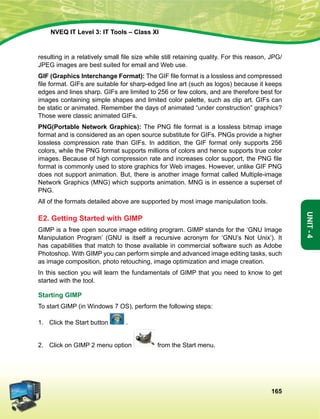 165
Unit-4
NVEQ IT Level 3: IT Tools – Class XI
resulting in a relatively small file size while still retaining quality. For this reason, JPG/
JPEG images are best suited for email and Web use.
GIF (Graphics Interchange Format): The GIF file format is a lossless and compressed
file format. GIFs are suitable for sharp-edged line art (such as logos) because it keeps
edges and lines sharp. GIFs are limited to 256 or few colors, and are therefore best for
images containing simple shapes and limited color palette, such as clip art. GIFs can
be static or animated. Remember the days of animated “under construction” graphics?
Those were classic animated GIFs.
PNG(Portable Network Graphics): The PNG file format is a lossless bitmap image
format and is considered as an open source substitute for GIFs. PNGs provide a higher
lossless compression rate than GIFs. In addition, the GIF format only supports 256
colors, while the PNG format supports millions of colors and hence supports true color
images. Because of high compression rate and increases color support, the PNG file
format is commonly used to store graphics for Web images. However, unlike GIF PNG
does not support animation. But, there is another image format called Multiple-image
Network Graphics (MNG) which supports animation. MNG is in essence a superset of
PNG.
All of the formats detailed above are supported by most image manipulation tools.
E2. Getting Started with GIMP
GIMP is a free open source image editing program. GIMP stands for the ‘GNU Image
Manipulation Program’ (GNU is itself a recursive acronym for ‘GNU’s Not Unix’). It
has capabilities that match to those available in commercial software such as Adobe
Photoshop. With GIMP you can perform simple and advanced image editing tasks, such
as image composition, photo retouching, image optimization and image creation.
In this section you will learn the fundamentals of GIMP that you need to know to get
started with the tool.
Starting GIMP
To start GIMP (in Windows 7 OS), perform the following steps:
1.	 Click the Start button .
2.	 Click on GIMP 2 menu option from the Start menu.
 