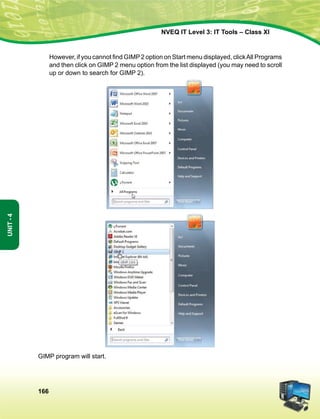 166
Unit-4
NVEQ IT Level 3: IT Tools – Class XI
	 However, if you cannot find GIMP 2 option on Start menu displayed, clickAll Programs
and then click on GIMP 2 menu option from the list displayed (you may need to scroll
up or down to search for GIMP 2).
GIMP program will start.
 