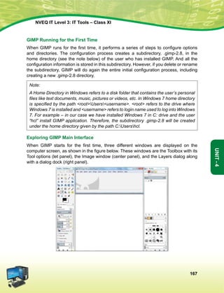 167
Unit-4
NVEQ IT Level 3: IT Tools – Class XI
GIMP Running for the First Time
When GIMP runs for the first time, it performs a series of steps to configure options
and directories. The configuration process creates a subdirectory, .gimp-2.8, in the
home directory (see the note below) of the user who has installed GIMP. And all the
configuration information is stored in this subdirectory. However, if you delete or rename
the subdirectory, GIMP will do again the entire initial configuration process, including
creating a new .gimp-2.8 directory.
Note:
A Home Directory in Windows refers to a disk folder that contains the user’s personal
files like text documents, music, pictures or videos, etc. In Windows 7 home directory
is specified by the path rootUsersusername. root refers to the drive where
Windows 7 is installed and username refers to login name used to log into Windows
7. For example – in our case we have installed Windows 7 in C: drive and the user
“hcl” install GIMP application. Therefore, the subdirectory .gimp-2.8 will be created
under the home directory given by the path C:Usershcl.
Exploring GIMP Main Interface
When GIMP starts for the first time, three different windows are displayed on the
computer screen, as shown in the figure below. These windows are the Toolbox with its
Tool options (let panel), the Image window (center panel), and the Layers dialog along
with a dialog dock (right panel).
 