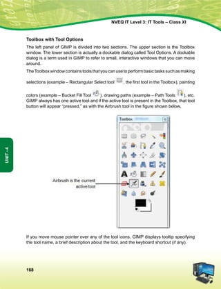 168
Unit-4
NVEQ IT Level 3: IT Tools – Class XI
Toolbox with Tool Options
The left panel of GIMP is divided into two sections. The upper section is the Toolbox
window. The lower section is actually a dockable dialog called Tool Options. A dockable
dialog is a term used in GIMP to refer to small, interactive windows that you can move
around.
TheToolboxwindowcontainstoolsthatyoucanusetoperformbasictaskssuchasmaking
selections (example – Rectangular Select tool , the first tool in the Toolbox), painting
colors (example – Bucket Fill Tool ), drawing paths (example – Path Tools ), etc.
GIMP always has one active tool and if the active tool is present in the Toolbox, that tool
button will appear “pressed,” as with the Airbrush tool in the figure shown below.
If you move mouse pointer over any of the tool icons, GIMP displays tooltip specifying
the tool name, a brief description about the tool, and the keyboard shortcut (if any).
 