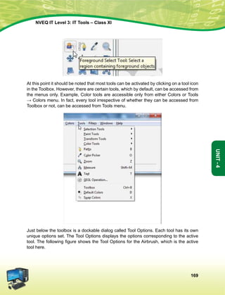 169
Unit-4
NVEQ IT Level 3: IT Tools – Class XI
At this point it should be noted that most tools can be activated by clicking on a tool icon
in the Toolbox. However, there are certain tools, which by default, can be accessed from
the menus only. Example, Color tools are accessible only from either Colors or Tools
→ Colors menu. In fact, every tool irrespective of whether they can be accessed from
Toolbox or not, can be accessed from Tools menu.
Just below the toolbox is a dockable dialog called Tool Options. Each tool has its own
unique options set. The Tool Options displays the options corresponding to the active
tool. The following figure shows the Tool Options for the Airbrush, which is the active
tool here.
 