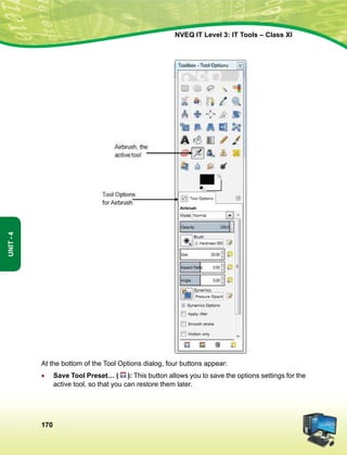 170
Unit-4
NVEQ IT Level 3: IT Tools – Class XI
At the bottom of the Tool Options dialog, four buttons appear:
•	 Save Tool Preset… ( ): This button allows you to save the options settings for the
active tool, so that you can restore them later.
 