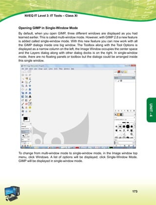 173
Unit-4
NVEQ IT Level 3: IT Tools – Class XI
Opening GIMP in Single-Window Mode
By default, when you open GIMP, three different windows are displayed as you had
learned earlier. This is called multi-window mode. However, with GIMP 2.8 a new feature
is added called single-window mode. With this new feature you can now work with all
the GIMP dialogs inside one big window. The Toolbox along with the Tool Options is
displayed as a narrow column on the left, the Image Window occupies the center space
and the Layers dialog along with other dialog docks is on the right. In single-window
mode, there are no floating panels or toolbox but the dialogs could be arranged inside
this single window.
To change from multi-window mode to single-window mode, in the Image window top
menu, click Windows. A list of options will be displayed; click Single-Window Mode.
GIMP will be displayed in single-window mode.
 