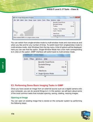 174
Unit-4
NVEQ IT Level 3: IT Tools – Class XI
You can switch from single-window mode to multi-window mode and vice-versa as and
when you like and for any number of times. To switch back from singlewindow mode to
multi-window mode, click Windows from the top menu. A list of options will be displayed;
here you can see that the option, Single-Window Mode has a tick mark corresponding
to it; click on the option. GIMP interface will switch back to multi-window mode.
E3. Performing Some Basic Imaging Tasks in GIMP
Once you have saved an image from an external source such as a digital camera onto
your computer, you can do several things to it. In this section, we will learn about some
of the most common tasks that includes opening, saving, rotating, resizing images.
Opening an Image
You can open an existing image that is stored on the computer system by performing
the following steps:
 