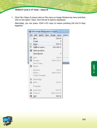 175
Unit-4
NVEQ IT Level 3: IT Tools – Class XI
1.	 Click File-Open (it means click on File menu on Image Window top menu and then
click on the option, Open, from the list of options displayed).
	Alternately, you can press Ctrl+O keys (it means pressing Ctrl and O keys
together).
 
