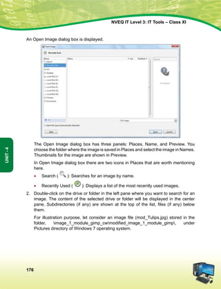 176
Unit-4
NVEQ IT Level 3: IT Tools – Class XI
An Open Image dialog box is displayed.
	 The Open Image dialog box has three panels: Places, Name, and Preview. You
choose the folder where the image is saved in Places and select the image in Names.
Thumbnails for the image are shown in Preview.
	 In Open Image dialog box there are two icons in Places that are worth mentioning
here.
•	Search ( ): Searches for an image by name.
•	 Recently Used ( ): Displays a list of the most recently used images.
2.	Double-click on the drive or folder in the left pane where you want to search for an
image. The content of the selected drive or folder will be displayed in the center
pane. Subdirectories (if any) are shown at the top of the list, files (if any) below
them.
	 For illustration purpose, let consider an image file (mod_Tulips.jpg) stored in the
folder, image_1_module_gimp_cwmodified_image_1_module_gimp, under
Pictures directory of Windows 7 operating system.
 