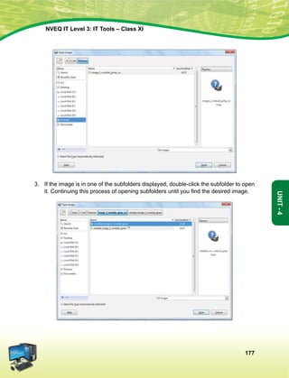 177
Unit-4
NVEQ IT Level 3: IT Tools – Class XI
3.	 If the image is in one of the subfolders displayed, double-click the subfolder to open
it. Continuing this process of opening subfolders until you find the desired image.
 