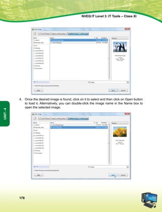 178
Unit-4
NVEQ IT Level 3: IT Tools – Class XI
4.	Once the desired image is found, click on it to select and then click on Open button
to load it. Alternatively, you can double-click the image name in the Name box to
open the selected image.
 
