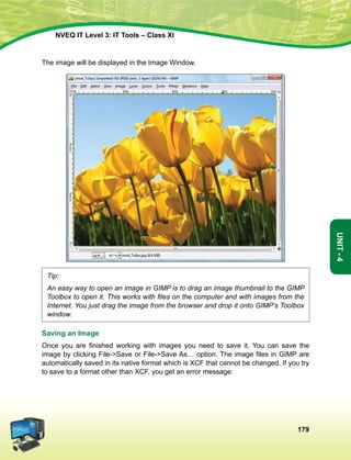 179
Unit-4
NVEQ IT Level 3: IT Tools – Class XI
The image will be displayed in the Image Window.
Tip:
An easy way to open an image in GIMP is to drag an image thumbnail to the GIMP
Toolbox to open it. This works with files on the computer and with images from the
Internet. You just drag the image from the browser and drop it onto GIMP’s Toolbox
window.
Saving an Image
Once you are finished working with images you need to save it. You can save the
image by clicking File-Save or File-Save As… option. The image files in GIMP are
automatically saved in its native format which is XCF that cannot be changed. If you try
to save to a format other than XCF, you get an error message:
 