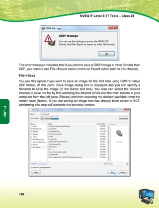 180
Unit-4
NVEQ IT Level 3: IT Tools – Class XI
The error message indicates that if you want to save a GIMP image in other formats than
XCF, you need to use File-Export option (more on Export option later in this chapter).
File-Save
You use this option if you want to save an image for the first time using GIMP’s native
XCF format. At this point, Save Image dialog box is displayed and you can specify a
filename to save the image (in the Name text box). You also can select the desired
location to save the file by first selecting the desired drives and the main folders in your
computer from the left pane (Places) and then selecting the desired subfolder from the
center pane (Name). If you are saving an image that has already been saved to XCF,
performing this step will overwrite the previous version.
 
