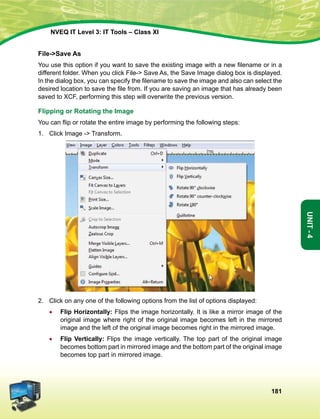 181
Unit-4
NVEQ IT Level 3: IT Tools – Class XI
File-Save As
You use this option if you want to save the existing image with a new filename or in a
different folder. When you click File- Save As, the Save Image dialog box is displayed.
In the dialog box, you can specify the filename to save the image and also can select the
desired location to save the file from. If you are saving an image that has already been
saved to XCF, performing this step will overwrite the previous version.
Flipping or Rotating the Image
You can flip or rotate the entire image by performing the following steps:
1.	 Click Image - Transform.
2.	 Click on any one of the following options from the list of options displayed:
•	 Flip Horizontally: Flips the image horizontally. It is like a mirror image of the
original image where right of the original image becomes left in the mirrored
image and the left of the original image becomes right in the mirrored image.
•	 Flip Vertically: Flips the image vertically. The top part of the original image
becomes bottom part in mirrored image and the bottom part of the original image
becomes top part in mirrored image.
 